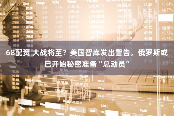 68配资 大战将至？美国智库发出警告，俄罗斯或已开始秘密准备“总动员”