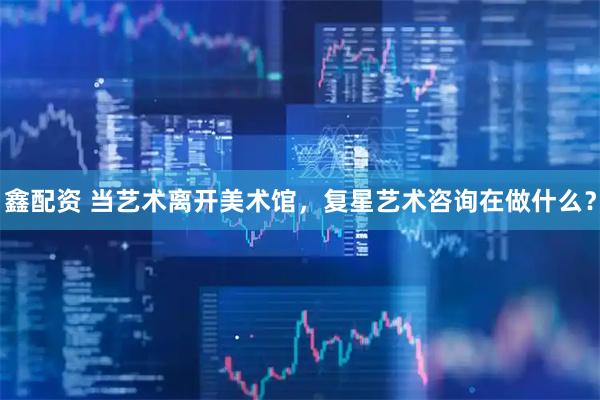 鑫配资 当艺术离开美术馆，复星艺术咨询在做什么？